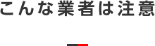 こんな業者は注意 