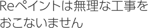 Reペイントは無理な工事をおこないません